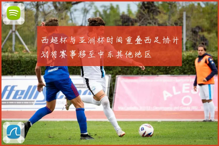 西超杯与亚洲杯时间重叠西足协计划将赛事移至中东其他地区