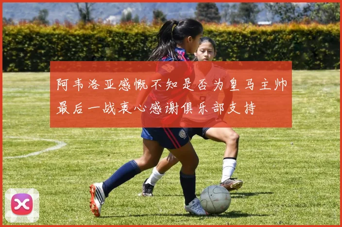 阿韦洛亚感慨不知是否为皇马主帅最后一战衷心感谢俱乐部支持