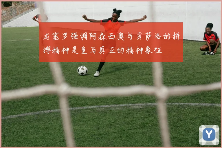 龙塞罗强调阿森西奥与贡萨洛的拼搏精神是皇马真正的精神象征