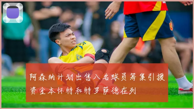 阿森纳计划出售八名球员筹集引援资金本怀特和特罗萨德在列