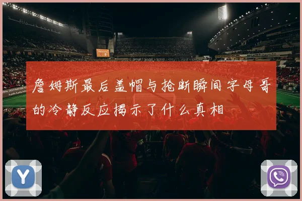 詹姆斯最后盖帽与抢断瞬间字母哥的冷静反应揭示了什么真相