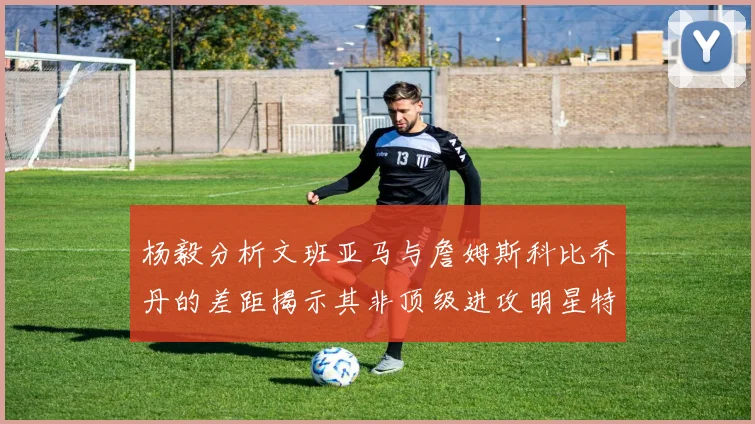 杨毅分析文班亚马与詹姆斯科比乔丹的差距揭示其非顶级进攻明星特质