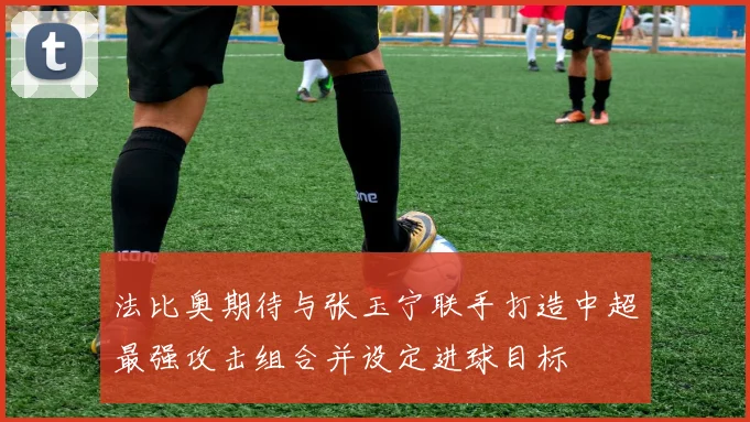 法比奥期待与张玉宁联手打造中超最强攻击组合并设定进球目标