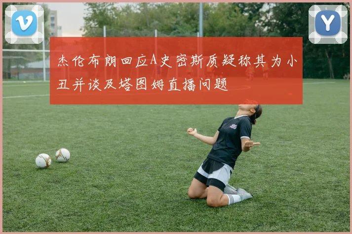 杰伦布朗回应A史密斯质疑称其为小丑并谈及塔图姆直播问题
