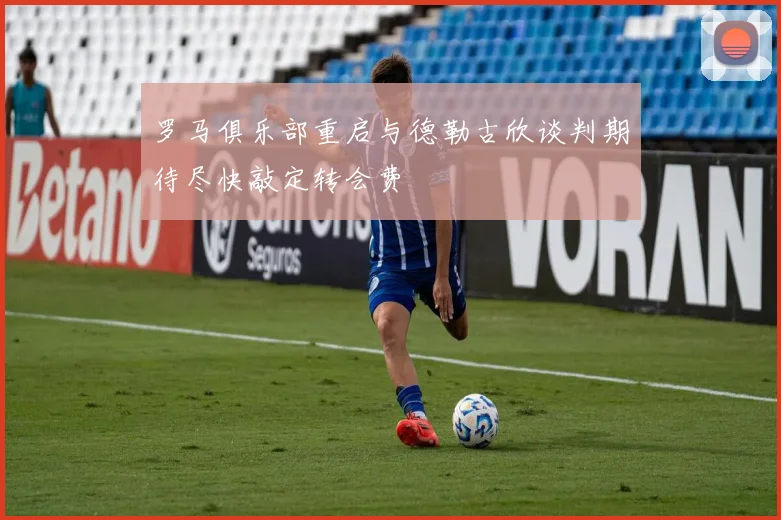 罗马俱乐部重启与德勒古欣谈判期待尽快敲定转会费
