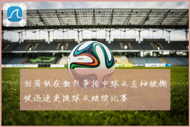 刘若钒在激烈争抢中球衣左袖被撕破迅速更换球衣继续比赛
