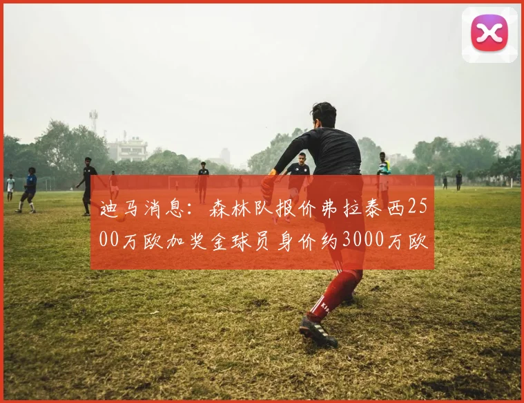 迪马消息：森林队报价弗拉泰西2500万欧加奖金球员身价约3000万欧