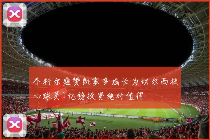 乔科尔盛赞凯塞多成长为切尔西核心球员1亿镑投资绝对值得