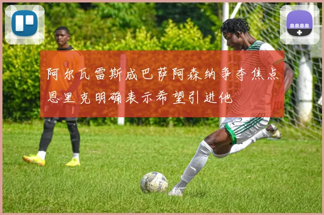 阿尔瓦雷斯成巴萨阿森纳争夺焦点恩里克明确表示希望引进他