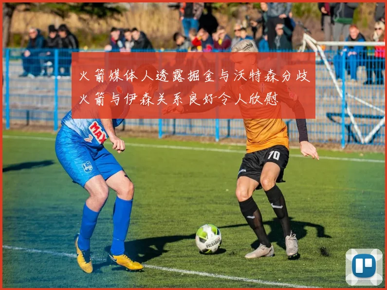 火箭媒体人透露掘金与沃特森分歧火箭与伊森关系良好令人欣慰
