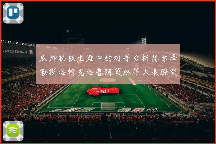 瓜帅执教生涯中的对手分析赫尔泽勒斯洛特克洛普阿莫林等人表现突出