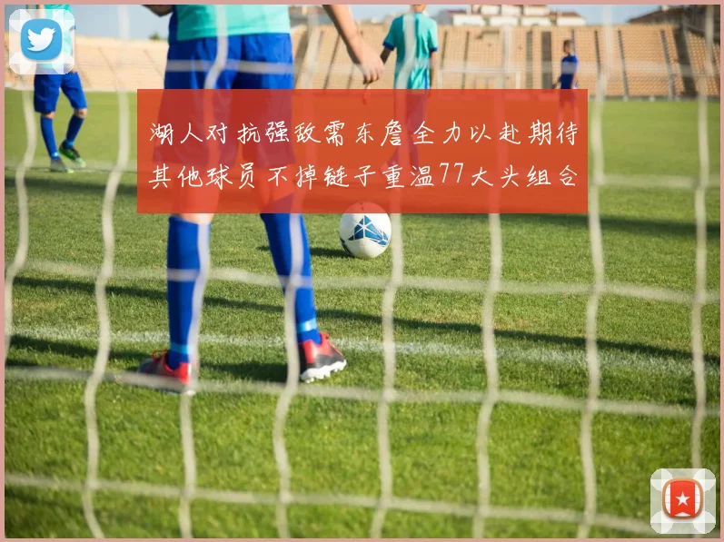 湖人对抗强敌需东詹全力以赴期待其他球员不掉链子重温77大头组合辉煌