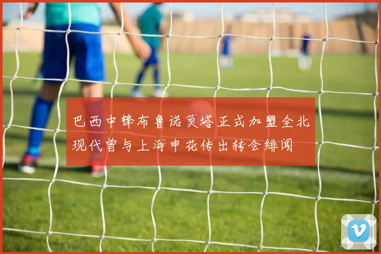 巴西中锋布鲁诺莫塔正式加盟全北现代曾与上海申花传出转会绯闻