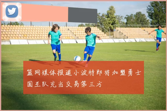篮网媒体报道小波特即将加盟勇士国王队充当交易第三方