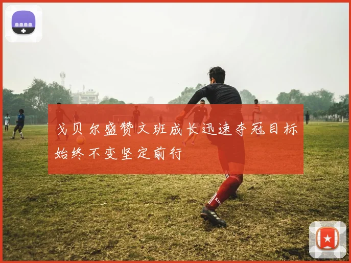 戈贝尔盛赞文班成长迅速夺冠目标始终不变坚定前行