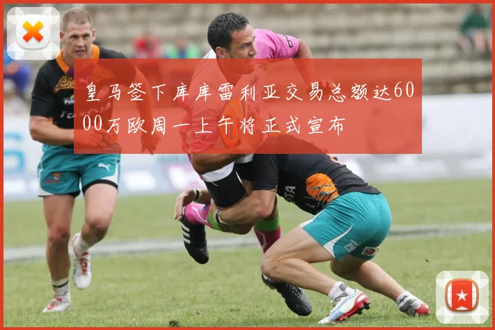 皇马签下库库雷利亚交易总额达6000万欧周一上午将正式宣布
