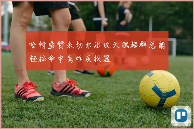 哈特盛赞米切尔进攻天赋超群总能轻松命中高难度投篮